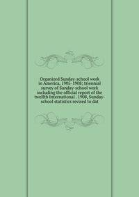 Organized Sunday-school work in America, 1905-1908; triennial survey of Sunday-school work including the official report of the twelfth International . 1908, Sunday-school statistics revised to dat