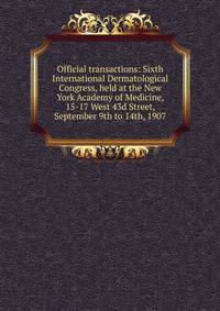 Official transactions: Sixth International Dermatological Congress, held at the New York Academy of Medicine, 15-17 West 43d Street, September 9th to 14th, 1907