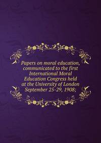 Papers on moral education, communicated to the first International Moral Education Congress held at the University of London September 25-29, 1908;