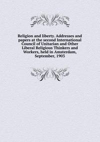 Religion and liberty. Addresses and papers at the second International Council of Unitarian and Other Liberal Religious Thinkers and Workers, held in Amsterdam, September, 1903