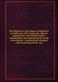 The Reports to the Hague Conference of 1899 and 1907, being the official explanatory and interpretative commentary accompanying the draft conventions . commissions charged with preparing them, tog