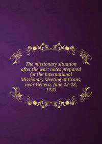 The missionary situation after the war: notes prepared for the International Missionary Meeting at Crans, near Geneva, June 22-28, 1920