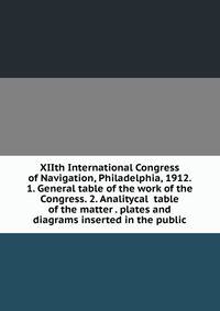 XIIth International Congress of Navigation, Philadelphia, 1912. 1. General table of the work of the Congress. 2. Analitycal table of the matter . plates and diagrams inserted in the public