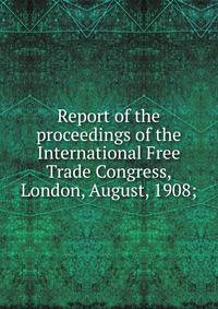 Report of the proceedings of the International Free Trade Congress, London, August, 1908;
