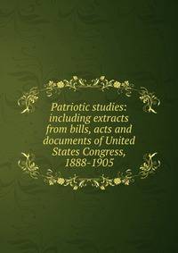 Patriotic studies: including extracts from bills, acts and documents of United States Congress, 1888-1905