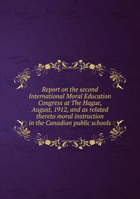 Report on the second International Moral Education Congress at The Hague, August, 1912, and as related thereto moral instruction in the Canadian public schools