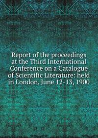 Report of the proceedings at the Third International Conference on a Catalogue of Scientific Literature: held in London, June 12-13, 1900