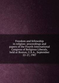 Freedom and fellowship in religion: proceedings and papers of the Fourth International Congress of Religious Liberals, held at Boston, U.S.A., September 22-27, 1907