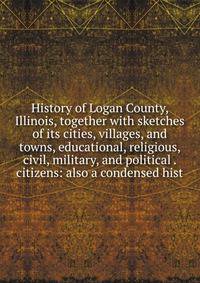 History of Logan County, Illinois, together with sketches of its cities, villages, and towns, educational, religious, civil, military, and political . citizens: also a condensed hist
