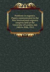 Problems in eugenics. Papers communicated to the first International eugenics congress held at the University of London, July 24th to 30th, 1912