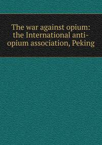 The war against opium: the International anti-opium association, Peking