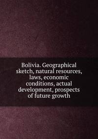 Bolivia. Geographical sketch, natural resources, laws, economic conditions, actual development, prospects of future growth