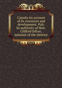 Canada An account of its resources and development. Pub. by authority of Hon. Clifford Sifton, minister of the interior