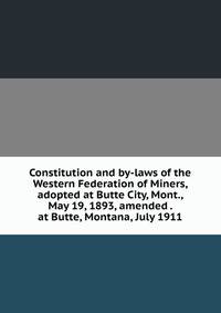 Constitution and by-laws of the Western Federation of Miners, adopted at Butte City, Mont., May 19, 1893, amended . at Butte, Montana, July 1911