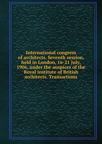 International congress of architects. Seventh session, held in London, 16-21 July, 1906, under the auspices of the Royal institute of British architects. Transactions