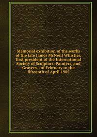 Memorial exhibition of the works of the late James McNeill Whistler, first president of the International Society of Sculptors, Painters, and Gravers, . of February to the fifteenth of April 1905