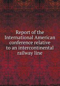 Report of the International American conference relative to an intercontinental railway line