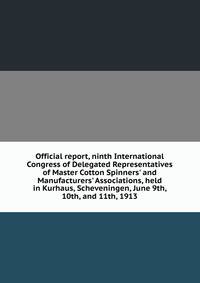 Official report, ninth International Congress of Delegated Representatives of Master Cotton Spinners' and Manufacturers' Associations, held in Kurhaus, Scheveningen, June 9th, 10th, and 11th, 1913