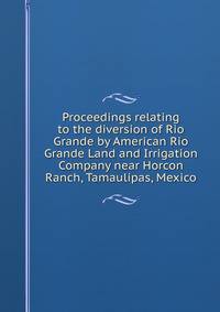 Proceedings relating to the diversion of Rio Grande by American Rio Grande Land and Irrigation Company near Horcon Ranch, Tamaulipas, Mexico