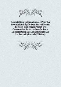 Association Internationale Pour La Protection L?gale Des Travailleurs: Section Italienne: Projet De Convention Internationale Pour L'application Des . D'accidents Sur Le Travail (French Edition)