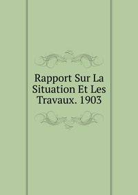 Rapport Sur La Situation Et Les Travaux. 1903