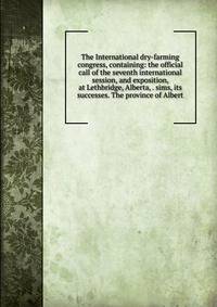 The International dry-farming congress, containing: the official call of the seventh international session, and exposition, at Lethbridge, Alberta, . sims, its successes. The province of Albert