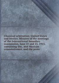 Chamizal arbitration. United States and Mexico. Minutes of the meetings of the International boundary commission, June 10 and 15, 1911, containing the . and Mexican commissioners, and the prote