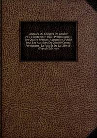 Annales Du Congres De Geneve (9-12 Septembre 1867) Preliminaries: Les Quatre Seances. Appendice. Publie Sous Les Auspices Du Comite Central Permanent . La Paix Et De La Liberte . (French Edition)