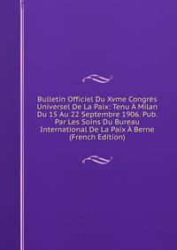 Bulletin Officiel Du Xvme Congres Universel De La Paix: Tenu A Milan Du 15 Au 22 Septembre 1906. Pub. Par Les Soins Du Bureau International De La Paix A Berne (French Edition)
