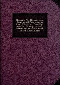 History of Floyd County, Iowa: Together with Sketches of Its Cities, Villages and Townships, Educational, Religious, Civil, Military, and Political . Citizens. History of Iowa, Embra