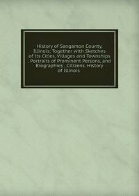 History of Sangamon County, Illinois: Together with Sketches of Its Cities, Villages and Townships . Portraits of Prominent Persons, and Biographies . Citizens. History of Illinois .