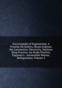 Encyclopedia of Engineering: A Treatise On Boilers, Steam Engines, the Locomotive, Electricity, Machine Shop Practice, Air Brake Practice, Engineer's . Automobile Motors, Refrigeration, Volume 3