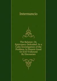The Balance; Or, Episcopacy Defended: In a Calm Investigation of the Problem, Is Dissent Good Or Evil? Followed By Discourses