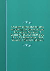 Congres International Des Accidents Du Travail Et Des Assurances Sociales: 7. Session, Tenue A Vienne Du 17 Au 23 Septembre, 1905, Volume 1 (French Edition)