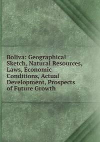 Boliva: Geographical Sketch, Natural Resources, Laws, Economic Conditions, Actual Development, Prospects of Future Growth