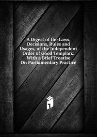 A Digest of the Laws, Decisions, Rules and Usages, of the Independent Order of Good Templars: With a Brief Treatise On Parliamentary Practice