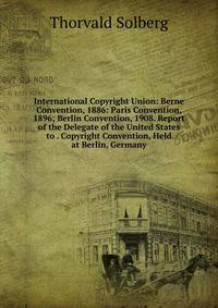 International Copyright Union: Berne Convention, 1886: Paris Convention, 1896; Berlin Convention, 1908. Report of the Delegate of the United States to . Copyright Convention, Held at Berlin, Germany