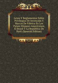 Leyes Y Reglamentos Sobre Privilegios De Invencion Y Marcas De Fabrica En Los Paises Hispano-Americanos, El Brasil Y La Republica De Haiti (Spanish Edition)