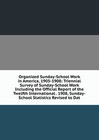 Organized Sunday-School Work in America, 1905-1908: Triennial Survey of Sunday-School Work Including the Official Report of the Twelfth International . 1908, Sunday-School Statistics Revised to Dat