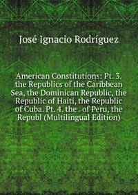 American Constitutions: Pt. 3. the Republics of the Caribbean Sea, the Dominican Republic, the Republic of Haiti, the Republic of Cuba. Pt. 4. the . of Peru, the Republ (Multilingual Edition)