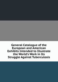 General Catalogue of the European and American Exhibits Intended to Illustrate the World's Work in Its Struggle Against Tuberculosis