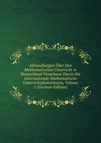 Abhandlungen Uber Den Mathematischen Unterricht in Deutschland Veranlasst Durch Die Internationale Mathematische Unterrichtskommission, Volume 1 (German Edition)