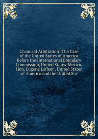 Chamizal Arbitration: The Case of the United States of America Before the International Boundary Commission, United States-Mexico, Hon. Eugene Lafleur . United States of America and the United Sta