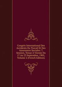 Congres International Des Accidents Du Travail Et Des Assurances Sociales: 7. Session, Tenue A Vienne Du 17 Au 23 Septembre, 1905, Volume 2 (French Edition)