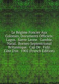 Le R?gime Foncier Aux Colonies, Documents Officiels: Lagos. Sierre Leone. Gambie. Natal. Borneo Septentrional Britannique. Cap De . Fidji. C?te D'or. 1902 (French Edition)
