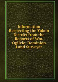 Information Respecting the Yukon District from the Reports of Wm. Ogilvie, Dominion Land Surveyer
