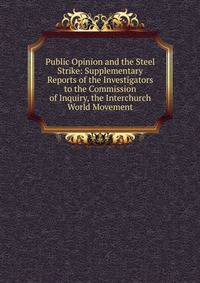 Public Opinion and the Steel Strike: Supplementary Reports of the Investigators to the Commission of Inquiry, the Interchurch World Movement