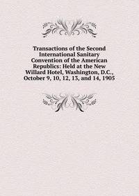 Transactions of the Second International Sanitary Convention of the American Republics: Held at the New Willard Hotel, Washington, D.C., October 9, 10, 12, 13, and 14, 1905