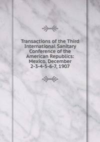 Transactions of the Third International Sanitary Conference of the American Republics: Mexico, December 2-3-4-5-6-7, 1907