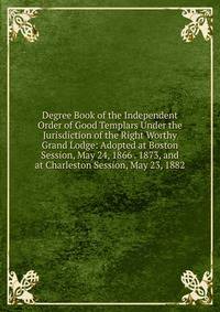 Degree Book of the Independent Order of Good Templars Under the Jurisdiction of the Right Worthy Grand Lodge: Adopted at Boston Session, May 24, 1866 . 1873, and at Charleston Session, May 23, 1882